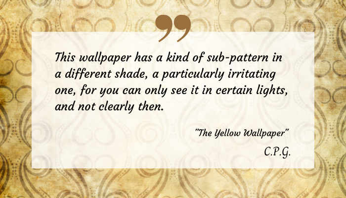 Excerpt from "The Yellow Wallpaper" on a transparent on a decorative yellow print. The text reads: 
"This wallpaper has a kind of sub-pattern in a different shade, a particularly irritating one, for you can only see it in certain lights, and not clearly then. "The Yellow Wallpaper" C.P.G."