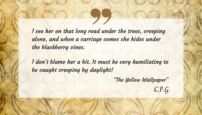 Excerpt from "The Yellow Wallpaper" on a transparent on a decorative yellow print. The text reads: 
"I see her on that road under the trees, creeping alone, and when a carriage comes she hides under the blackberry vines. I don't blame her a bit. It must be very humiliating to be caught creeping by daylight!"