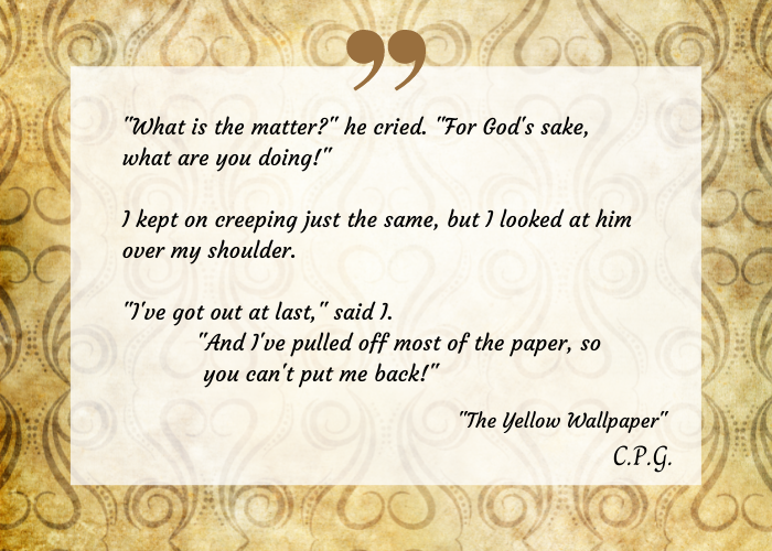 Excerpt from "The Yellow Wallpaper" on a transparent on a decorative yellow print. The text reads: 
"What is the matter?" he cried. "For God's sake, what are you doing!" I kept on creeping just the same, but I looked at him over my shoulder. "I've got out at last," said I. "And I've pulled off most of the paper, so you can't put me back!"