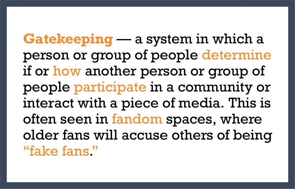 Gatekeeping — a system in which a person or group of people determine if or how another person or group of people participate in a community or interact with a piece of media. This is often seen in fandom spaces, where older fans will accuse others of being “fake fans.”