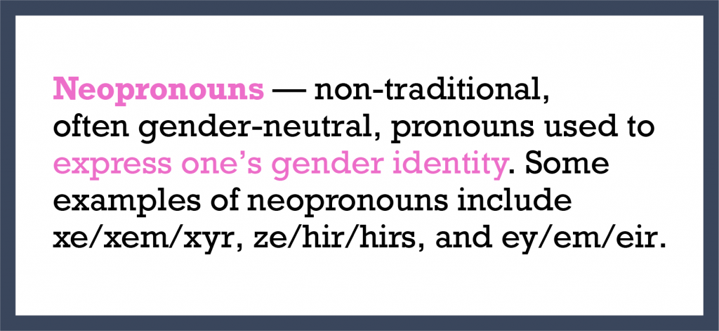 Neopronouns — non-traditional, often gender-neutral, pronouns used to express one’s gender identity. Some examples of neopronouns include xe/xem/xyr, ze/hir/hirs, and ey/em/eir.