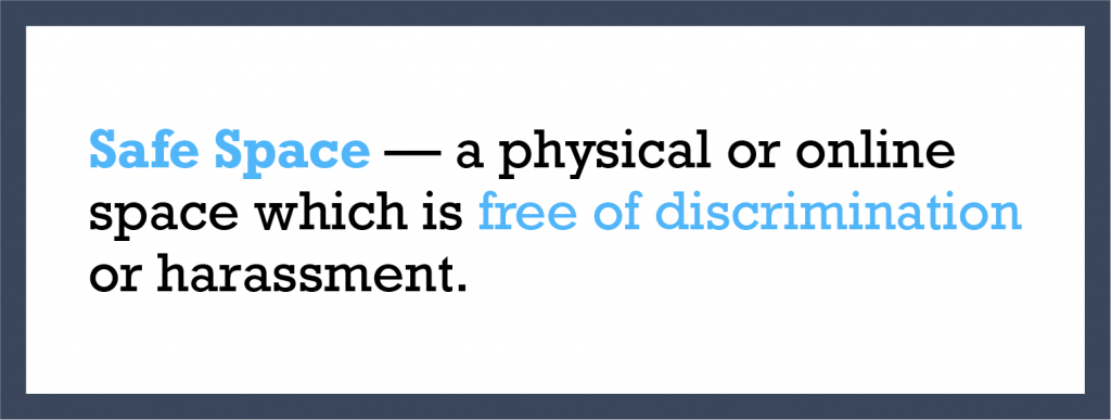 Safe Space — a physical or online space which is free of discrimination or harassment.