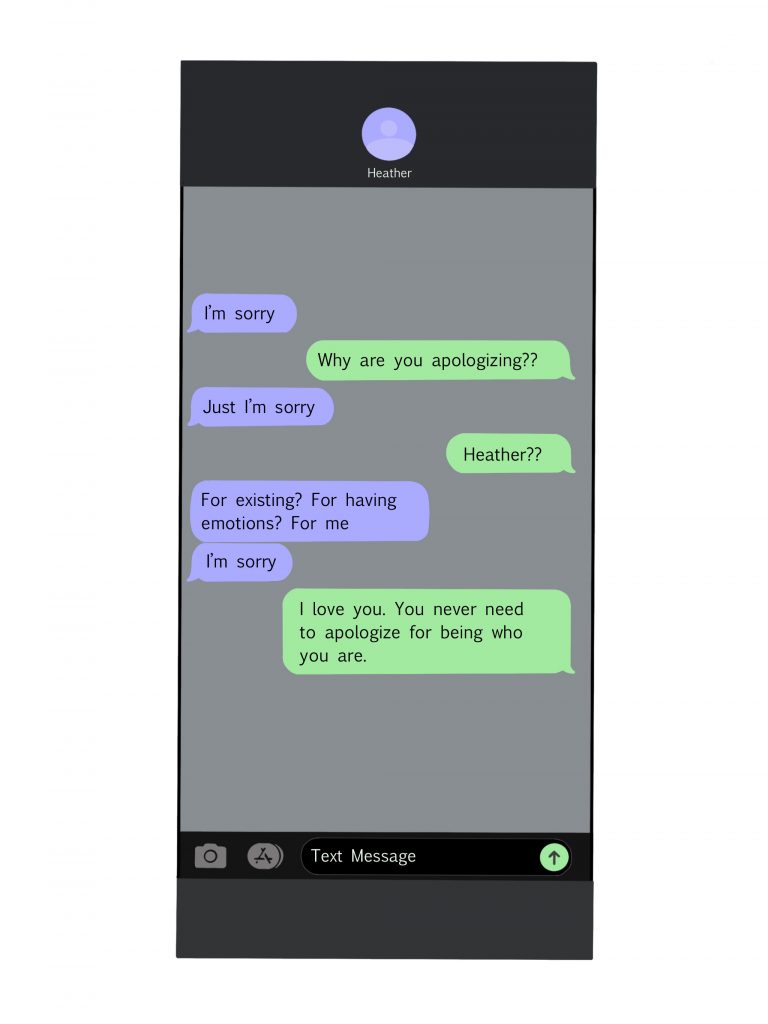 Phone screen with texts that read
Why are you apologizing??
Just I'm sorry
Heather??
For existing? For having emotions? for me
I'm sorry 
I love you. You never need to apologize for being who you are. 