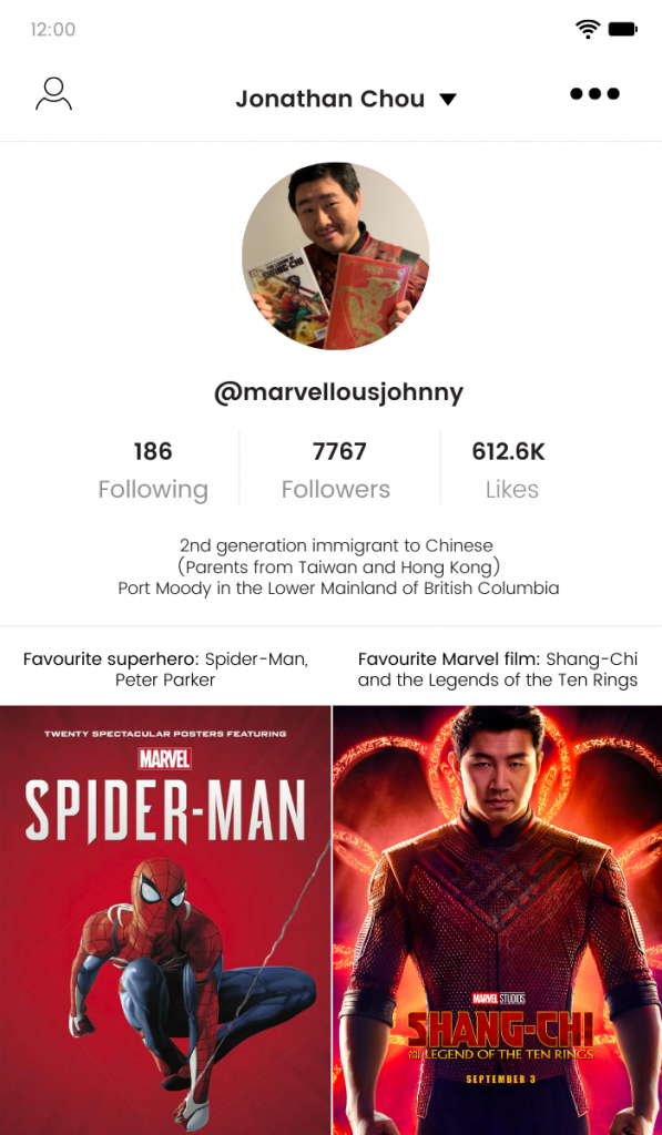 TikTok Profile Mockup of Jonathan Chou.

-186 following
-7767 followers
-612.6K likes

2nd generation immigrant to Chinese parents from Taiwan and Hong Kong. Port Moody in the Lower Mainland of British Columbia.

Favourite superhero: Spider-Man, Peter Parker.

Favourite Marvel film: Shang-Chi and the Legends of the Ten Rings.