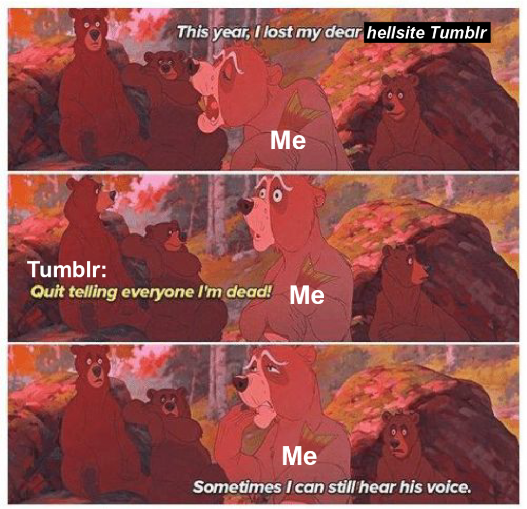A three-framed meme from the Disney movie Brother Bear. In the first frame, a bear, labeled “Me,” says “This year, I lost my dear hellsite Tumblr.” In the next frame, a bear offscreen, labeled “Tumblr,” says “Quit telling everyone I’m dead!” In the next frame, the first bear says “Sometimes I can still hear his voice.”